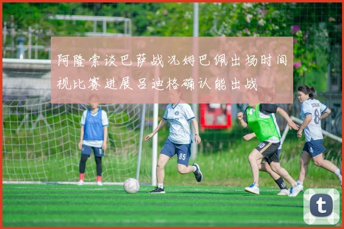 阿隆索谈巴萨战况姆巴佩出场时间视比赛进展吕迪格确认能出战
