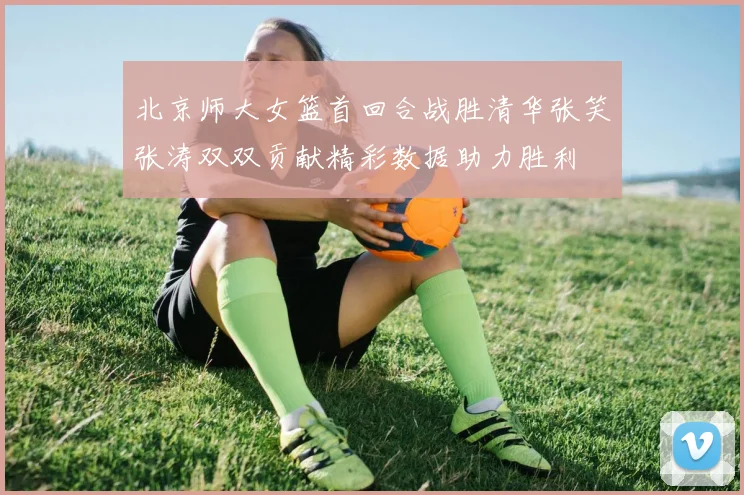 北京师大女篮首回合战胜清华张笑张涛双双贡献精彩数据助力胜利