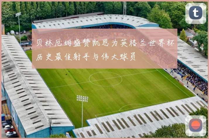 贝林厄姆盛赞凯恩为英格兰世界杯历史最佳射手与伟大球员