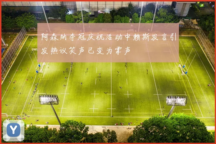 阿森纳夺冠庆祝活动中赖斯发言引发热议笑声已变为掌声