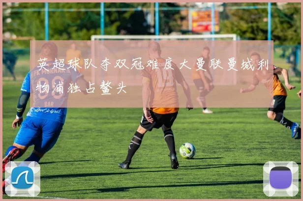 英超球队夺双冠难度大曼联曼城利物浦独占鳌头