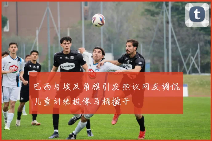 巴西与埃及角旗引发热议网友调侃儿童训练桩像马桶搋子