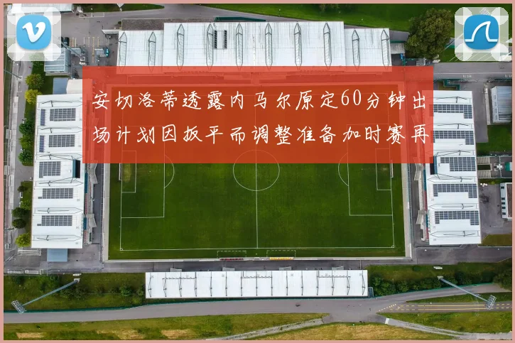 安切洛蒂透露内马尔原定60分钟出场计划因扳平而调整准备加时赛再换上他