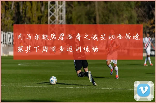 内马尔缺席摩洛哥之战安切洛蒂透露其下周将重返训练场