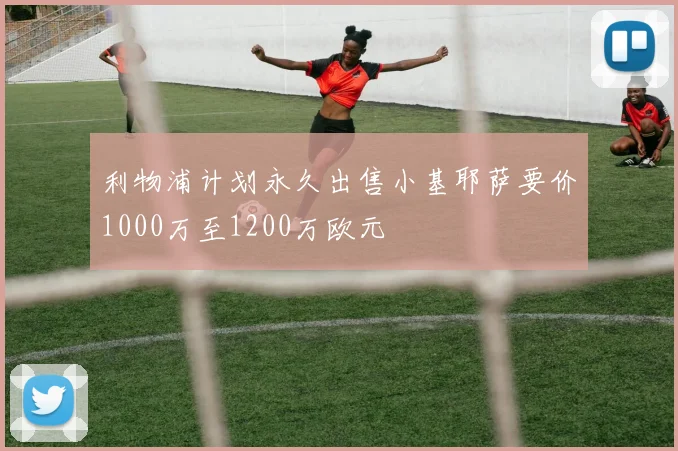 利物浦计划永久出售小基耶萨要价1000万至1200万欧元