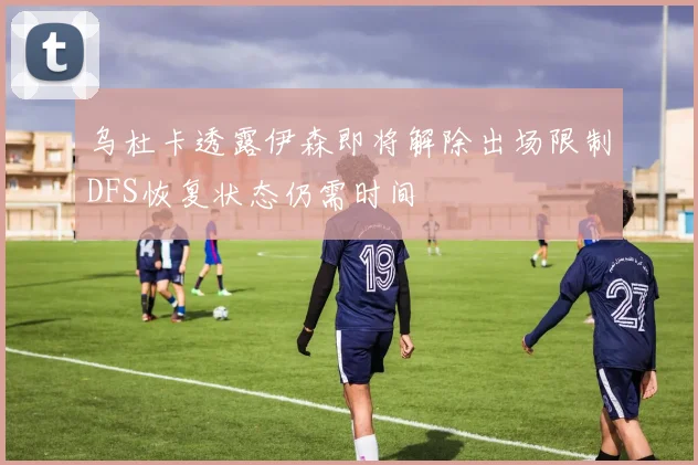 乌杜卡透露伊森即将解除出场限制DFS恢复状态仍需时间
