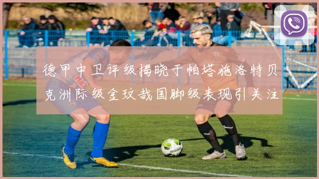 德甲中卫评级揭晓于帕塔施洛特贝克洲际级金玟哉国脚级表现引关注