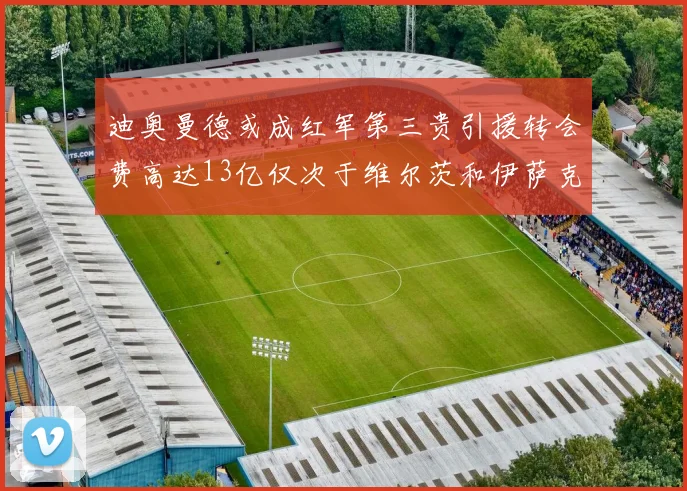 迪奥曼德或成红军第三贵引援转会费高达13亿仅次于维尔茨和伊萨克