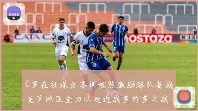 C罗在社媒分享训练照激励球队备战克罗地亚全力以赴迎战多伦多之战