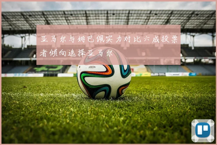 亚马尔与姆巴佩实力对比六成投票者倾向选择亚马尔