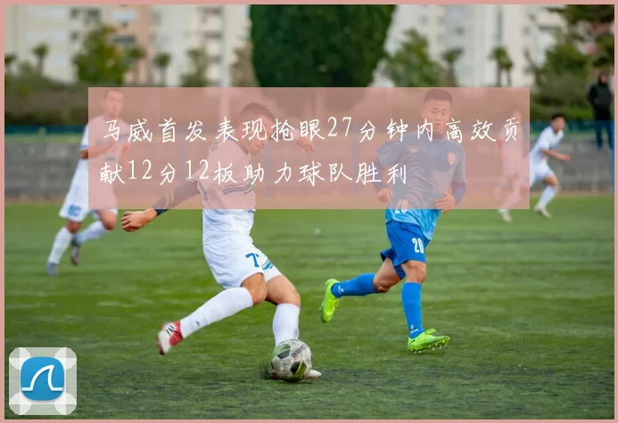 马威首发表现抢眼27分钟内高效贡献12分12板助力球队胜利