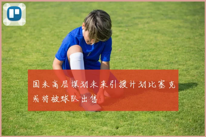 国米高层谋划未来引援计划比塞克或将被球队出售
