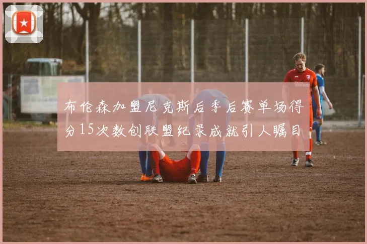 布伦森加盟尼克斯后季后赛单场得分15次数创联盟纪录成就引人瞩目