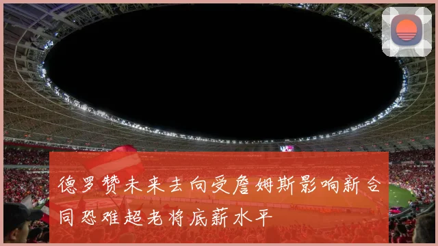 德罗赞未来去向受詹姆斯影响新合同恐难超老将底薪水平