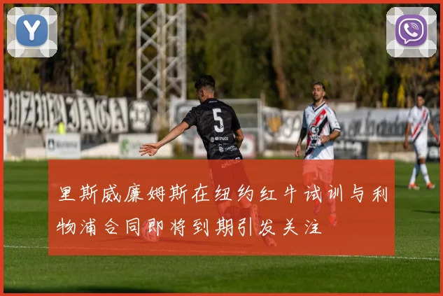 里斯威廉姆斯在纽约红牛试训与利物浦合同即将到期引发关注
