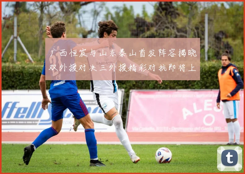广西恒宸与山东泰山首发阵容揭晓双外援对决三外援精彩对抗即将上演