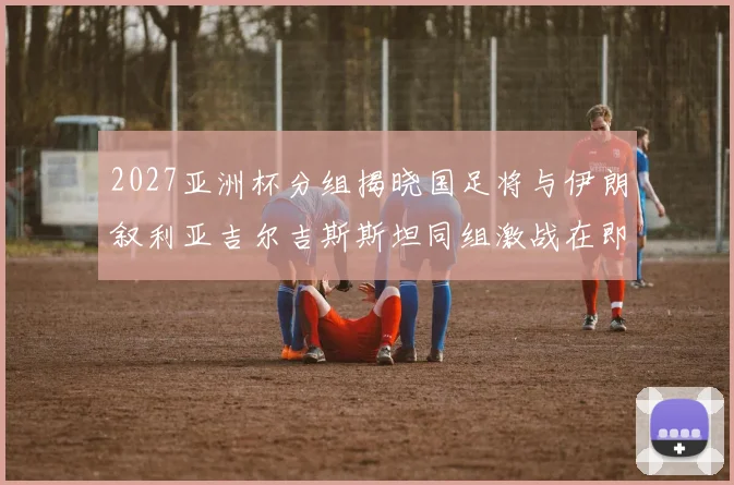 2027亚洲杯分组揭晓国足将与伊朗叙利亚吉尔吉斯斯坦同组激战在即