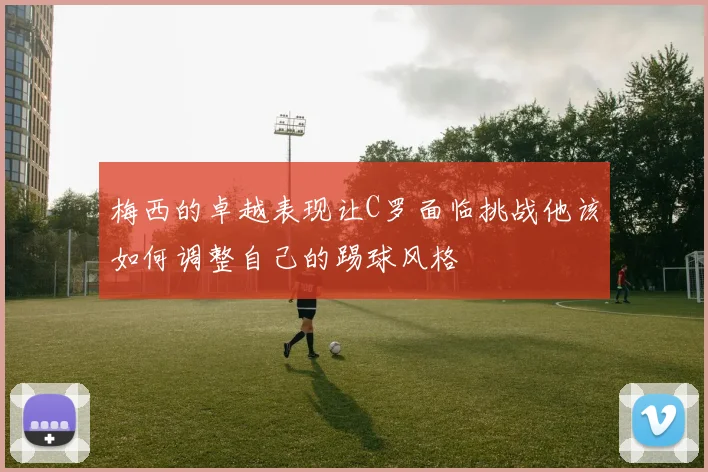 梅西的卓越表现让C罗面临挑战他该如何调整自己的踢球风格